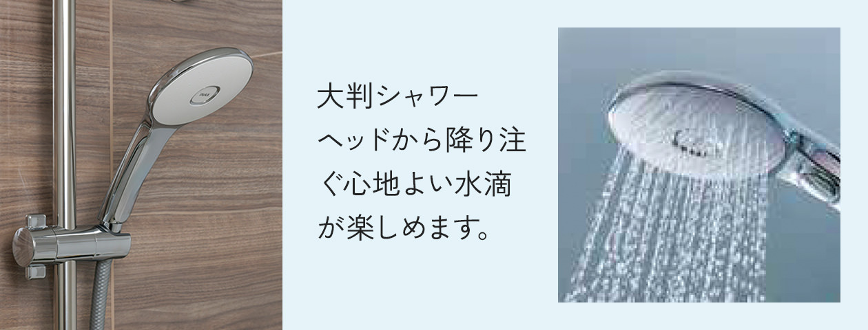 大判シャワーヘッドから降り注ぐ心地よい水滴が楽しめます。