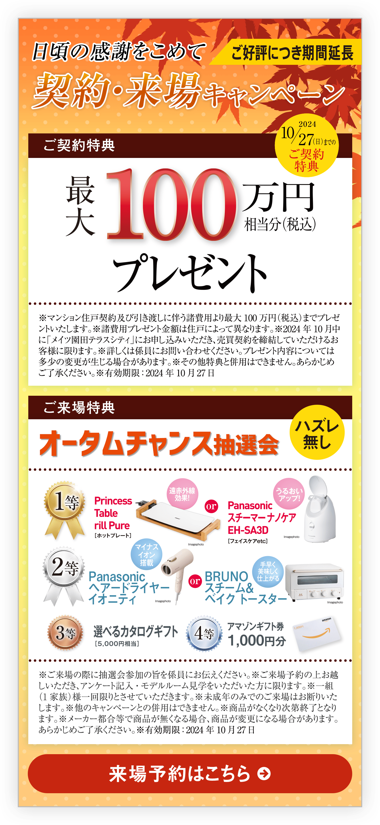 ご好評につき期間延長｜日頃の感謝をこめて契約・来場キャンペーン｜ご契約特典｜2024 10/27（日）までのご契約特典｜100万円相当分（税込）プレゼント｜※マンション住戸契約及び引き渡しに伴う諸費用より最大100万円（税込）までプレゼントいたします。※諸費用プレゼント金額は住戸によって異なります。※2024年10月中に「メイツ園田テラスシティ」にお申し込みいただき、売買契約を締結していただけるお客様に限ります。※詳しくは係員にお問い合わせください。プレゼント内容については多少の変更が生じる場合があります。※その他特典と併用はできません。あらかじめご了承ください。｜ご来場特典｜オータムチャンス抽選会｜ハズレ無し｜※ご来場の際に抽選会参加の旨を係員にお伝えください。※ご来場予約の上お越しいただき、アンケート記入・モデルルーム見学をいただいた方に限ります。※一組（1家族）様一回限りとさせていただきます。※未成年のみでのご来場はお断りいたします。※他のキャンペーンとの併用はできません。※商品がなくなり次第終了となります。※メーカー都合等で商品が無くなる場合、商品が変更になる場合があります。あらかじめご了承ください。※有効期限：2024年10月27日｜来場予約はこちら