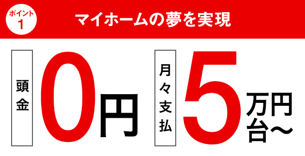 [ポイント1]マイホームの夢を実現｜[頭金]0円｜[月々支払]5万円台～